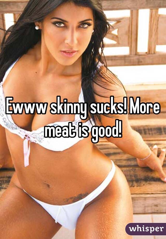 Ewww skinny sucks! More meat is good! 