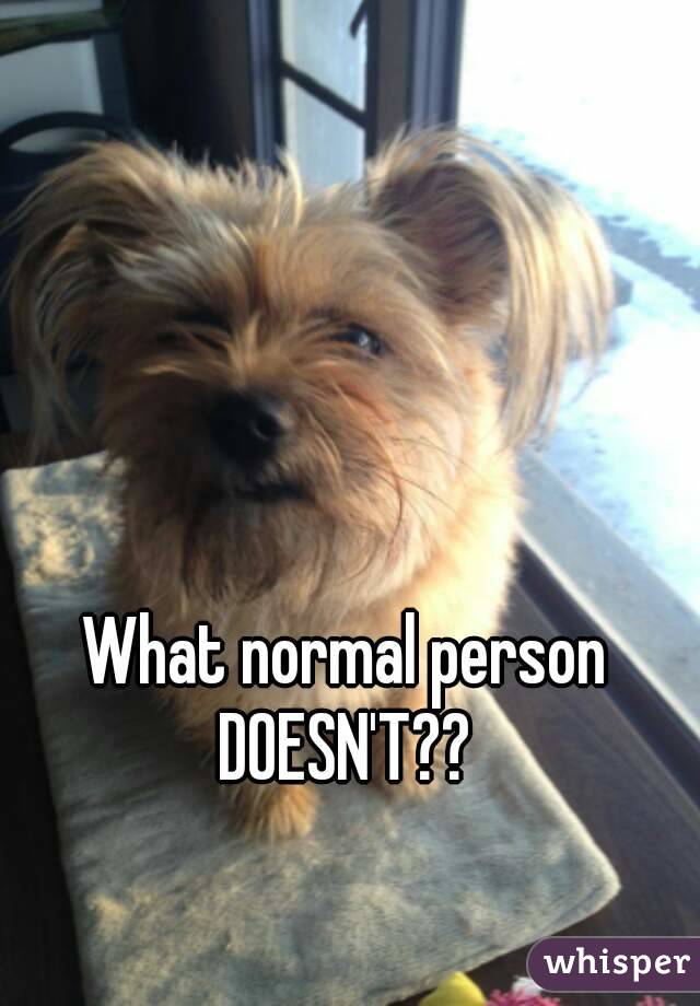What normal person DOESN'T?? 