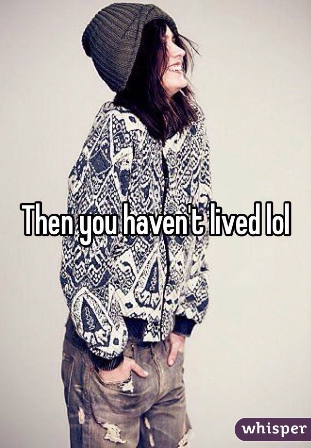 Then you haven't lived lol