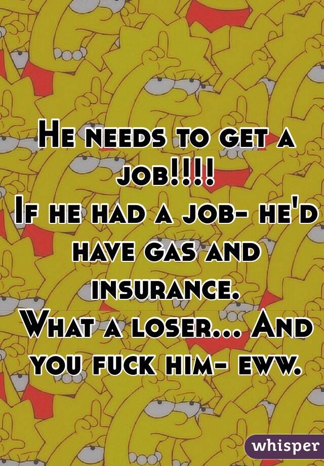 He needs to get a job!!!!
If he had a job- he'd have gas and insurance.
What a loser... And you fuck him- eww.