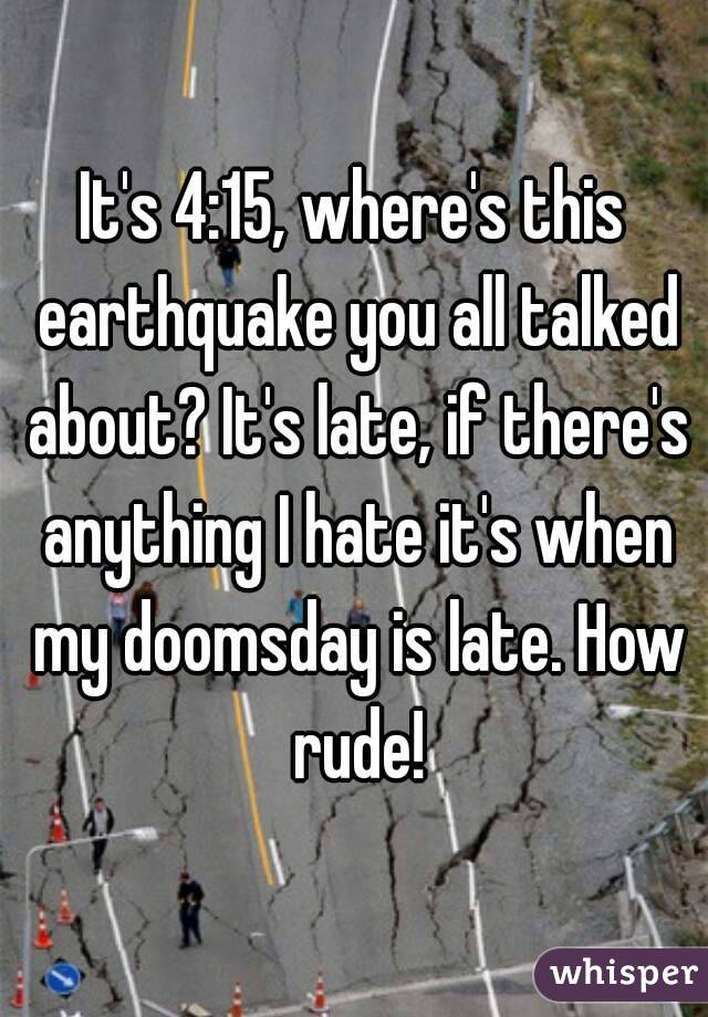 It's 4:15, where's this earthquake you all talked about? It's late, if there's anything I hate it's when my doomsday is late. How rude!