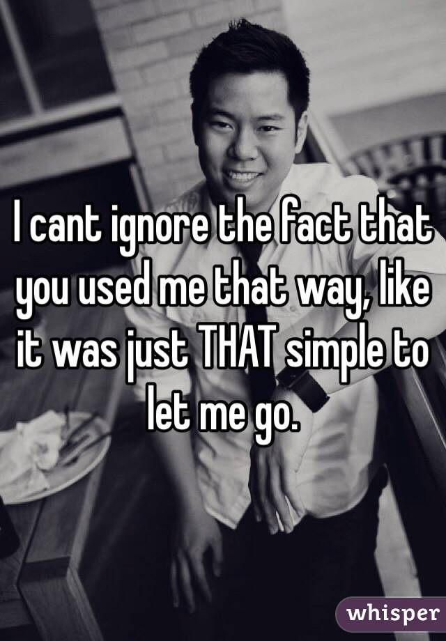 I cant ignore the fact that you used me that way, like it was just THAT simple to let me go. 