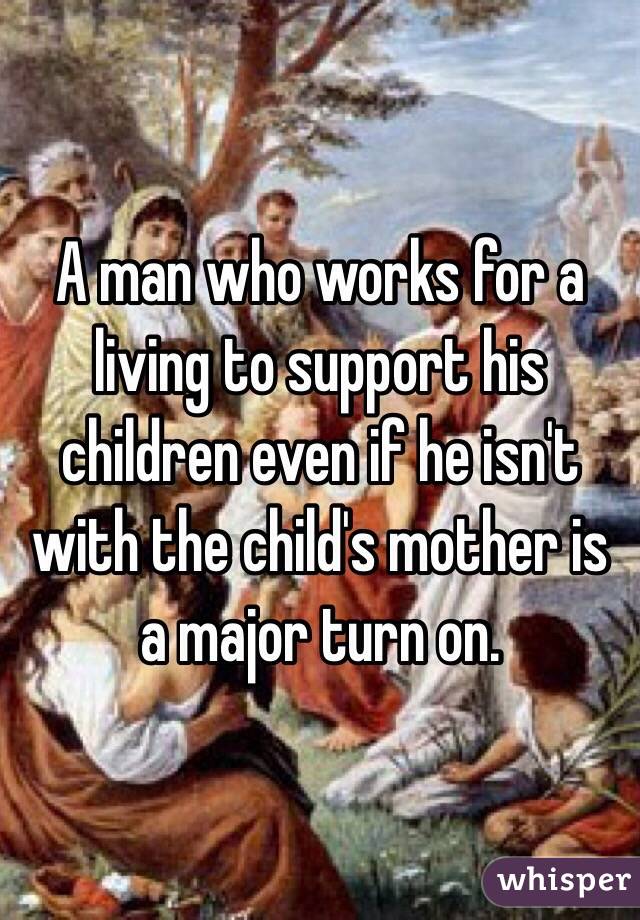 A man who works for a living to support his children even if he isn't with the child's mother is a major turn on. 