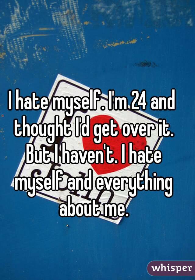 I hate myself. I'm 24 and thought I'd get over it. But I haven't. I hate myself and everything about me.