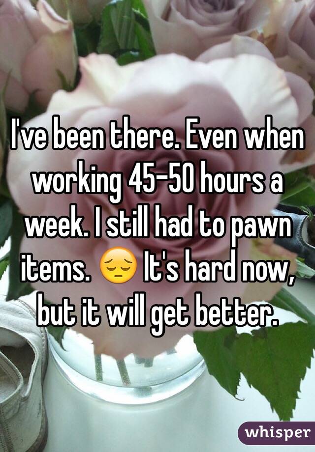 I've been there. Even when working 45-50 hours a week. I still had to pawn items. 😔 It's hard now, but it will get better.  
