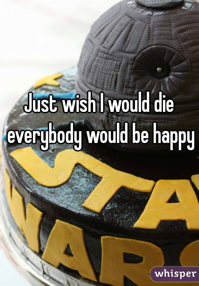 Just wish I would die everybody would be happy 
