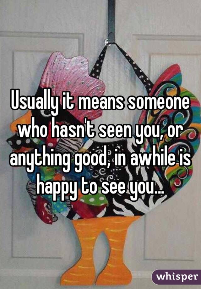 Usually it means someone who hasn't seen you, or anything good, in awhile is happy to see you...