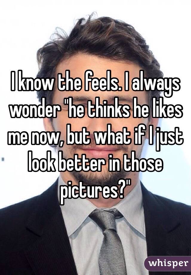 I know the feels. I always wonder "he thinks he likes me now, but what if I just look better in those pictures?"