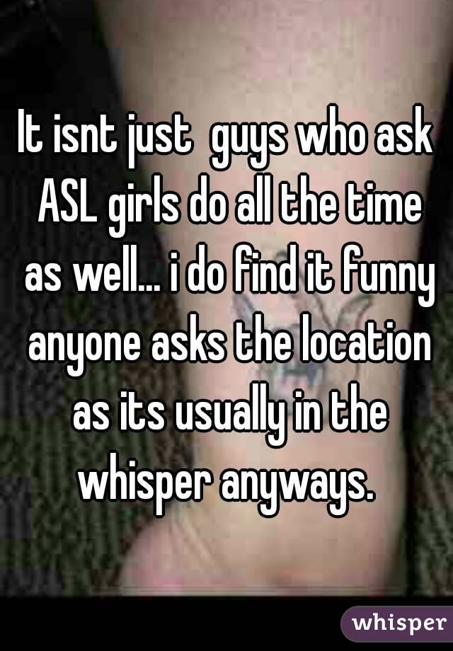 It isnt just  guys who ask ASL girls do all the time as well... i do find it funny anyone asks the location as its usually in the whisper anyways. 