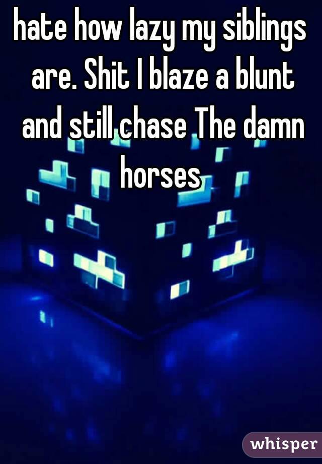 hate how lazy my siblings are. Shit I blaze a blunt and still chase The damn horses 