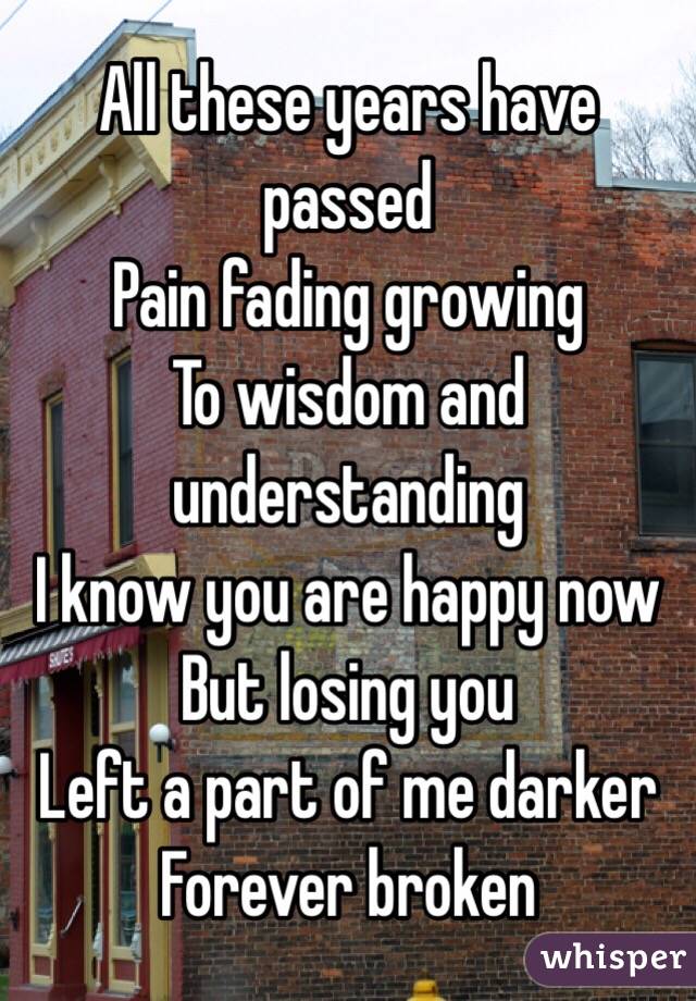 All these years have passed
Pain fading growing 
To wisdom and understanding 
I know you are happy now 
But losing you
Left a part of me darker
Forever broken