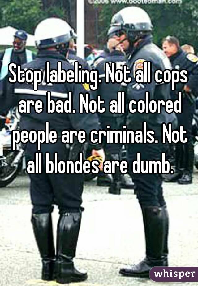 Stop labeling. Not all cops are bad. Not all colored people are criminals. Not all blondes are dumb.
 