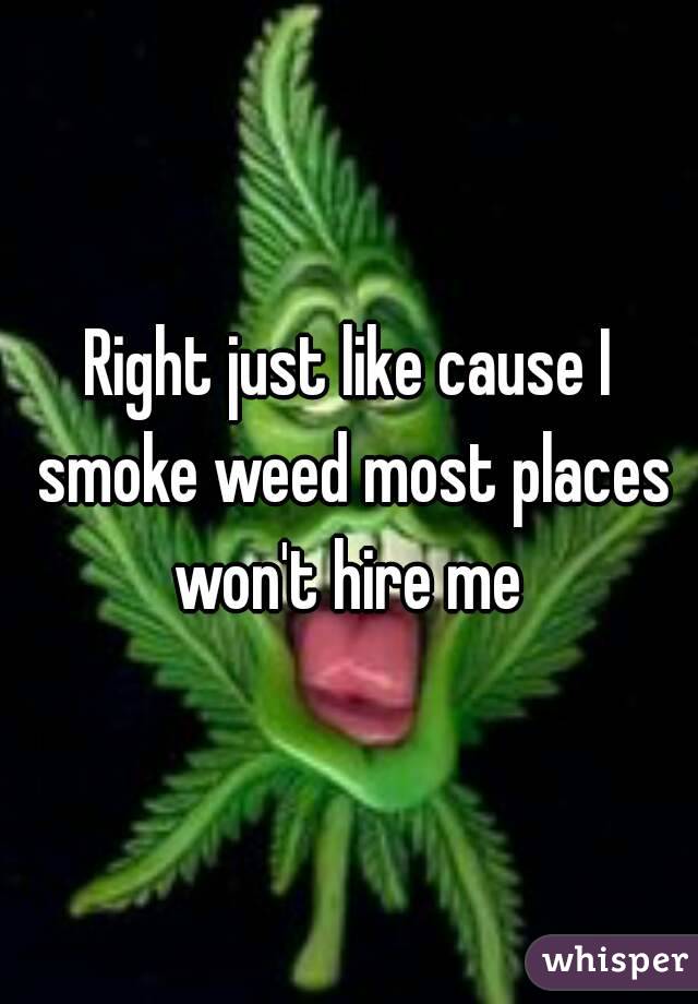 Right just like cause I smoke weed most places won't hire me 