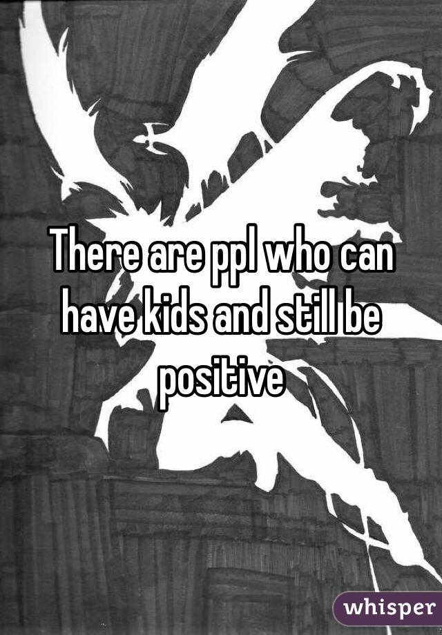 There are ppl who can have kids and still be positive 