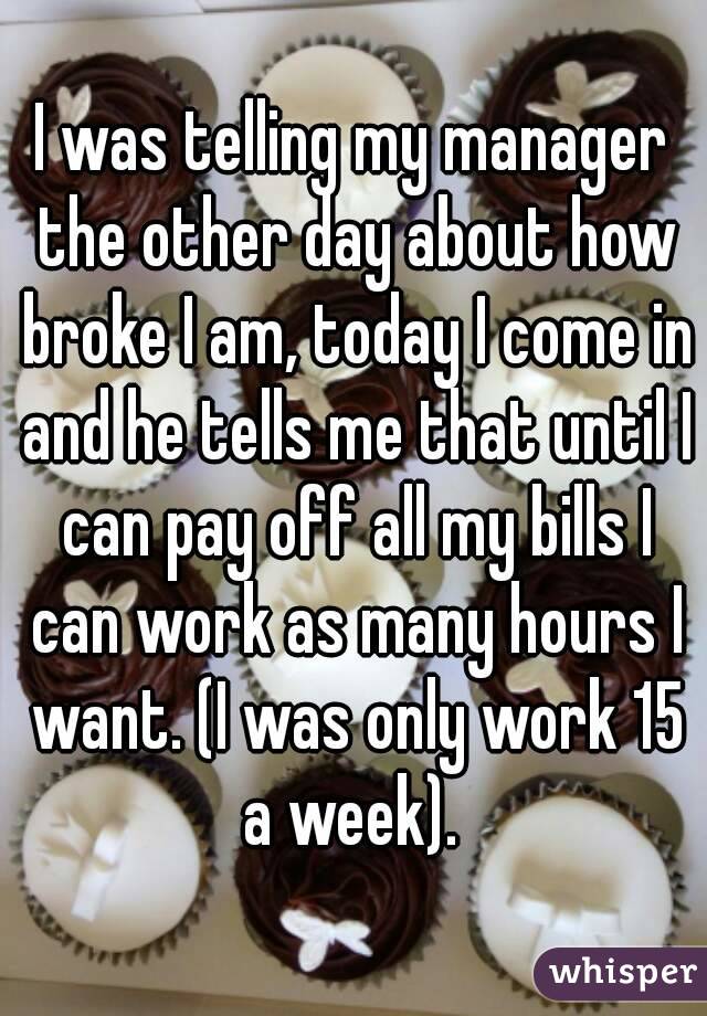 I was telling my manager the other day about how broke I am, today I come in and he tells me that until I can pay off all my bills I can work as many hours I want. (I was only work 15 a week). 