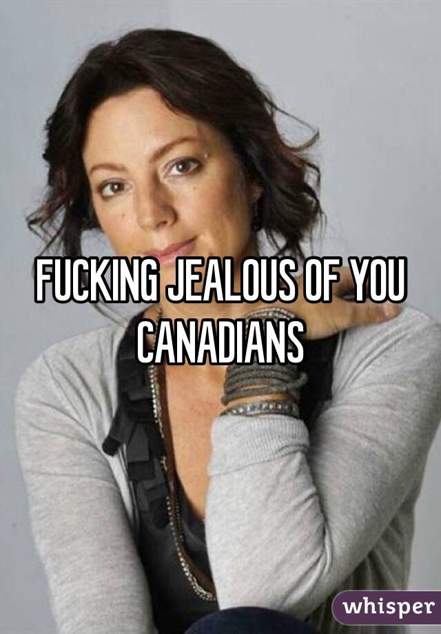 FUCKING JEALOUS OF YOU CANADIANS 