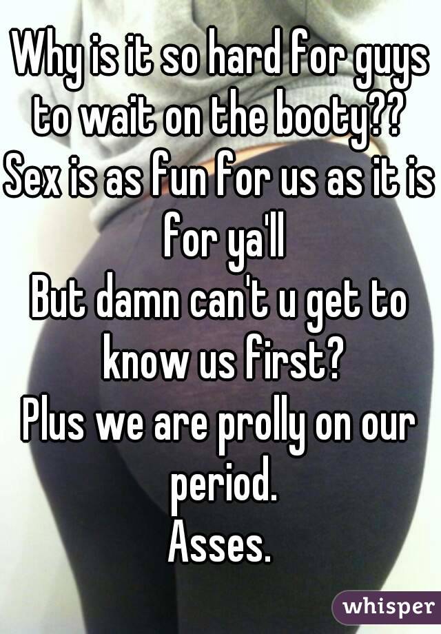 Why is it so hard for guys to wait on the booty?? 
Sex is as fun for us as it is for ya'll
But damn can't u get to know us first?
Plus we are prolly on our period.
Asses.