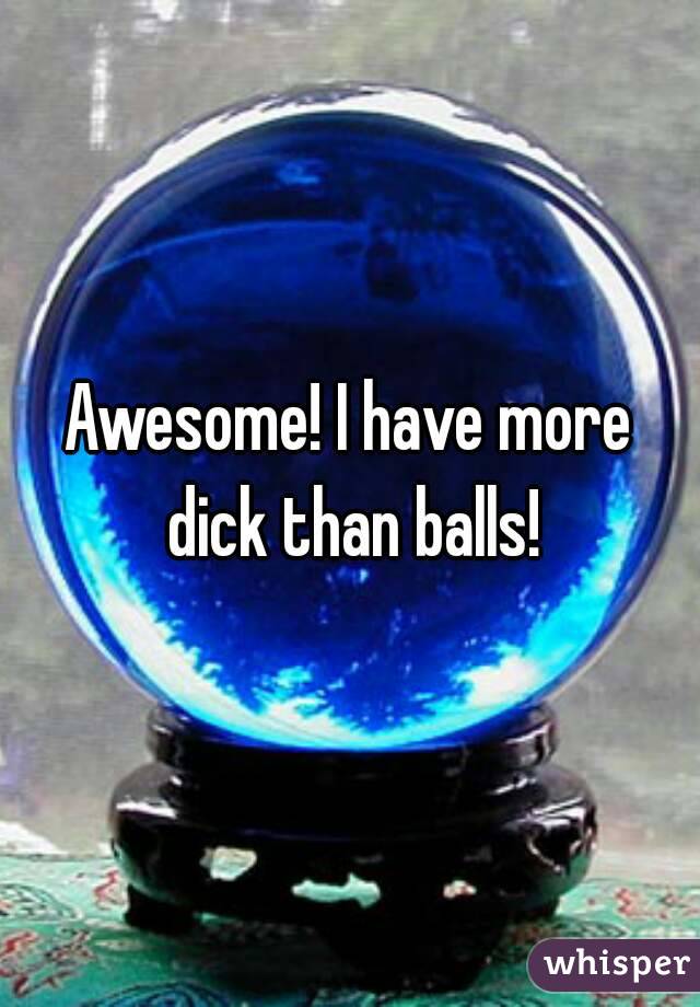 Awesome! I have more dick than balls!