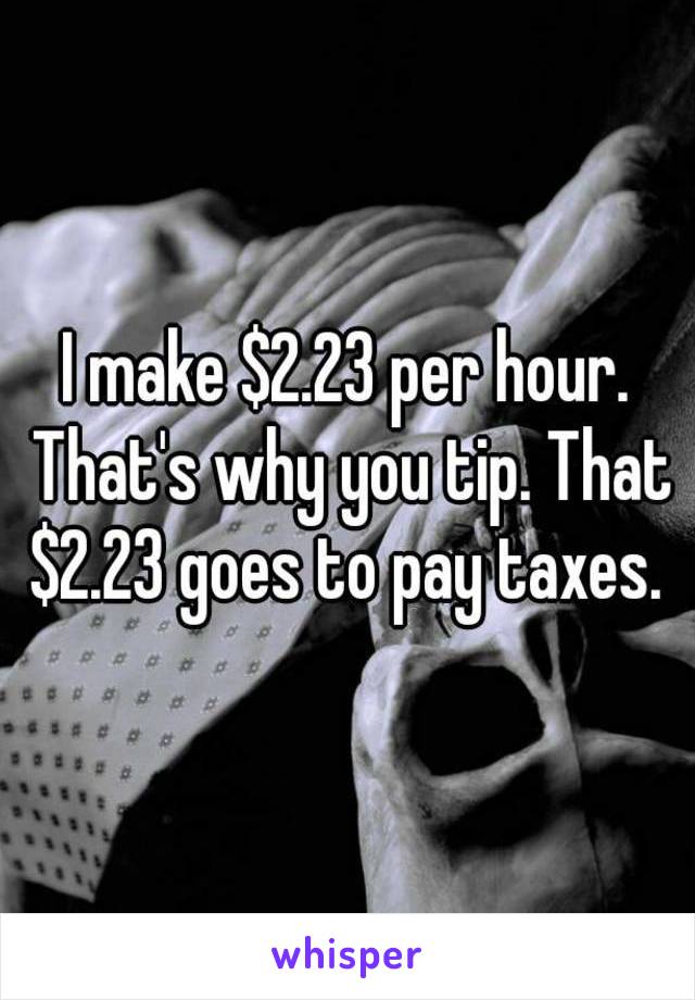 I make $2.23 per hour. That's why you tip. That $2.23 goes to pay taxes. 