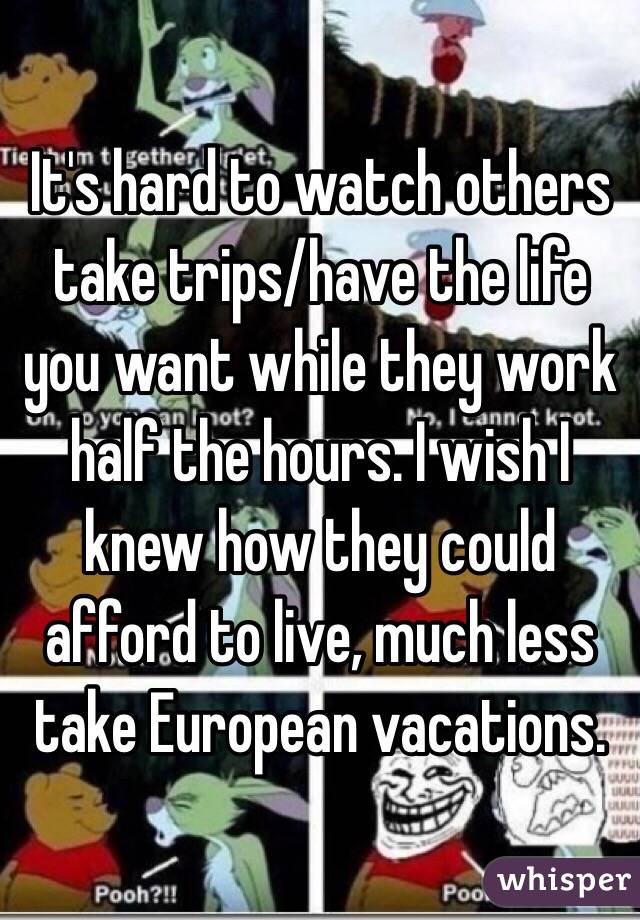 It's hard to watch others take trips/have the life you want while they work half the hours. I wish I knew how they could afford to live, much less take European vacations. 