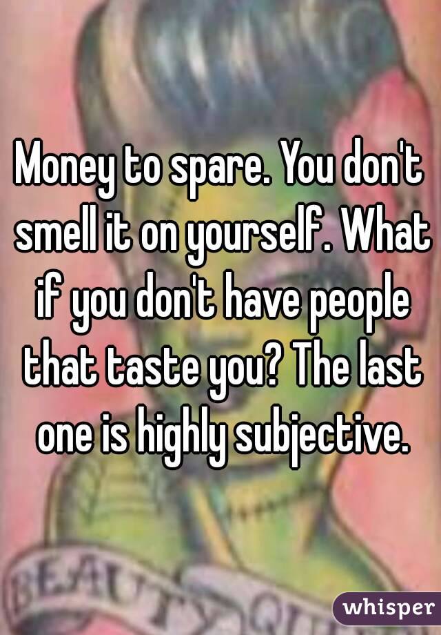 Money to spare. You don't smell it on yourself. What if you don't have people that taste you? The last one is highly subjective.