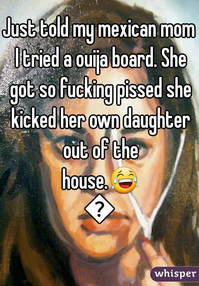 Just told my mexican mom I tried a ouija board. She got so fucking pissed she kicked her own daughter out of the house.😂😂