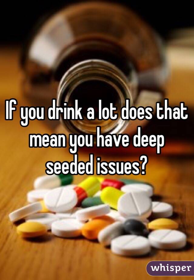 If you drink a lot does that mean you have deep seeded issues?