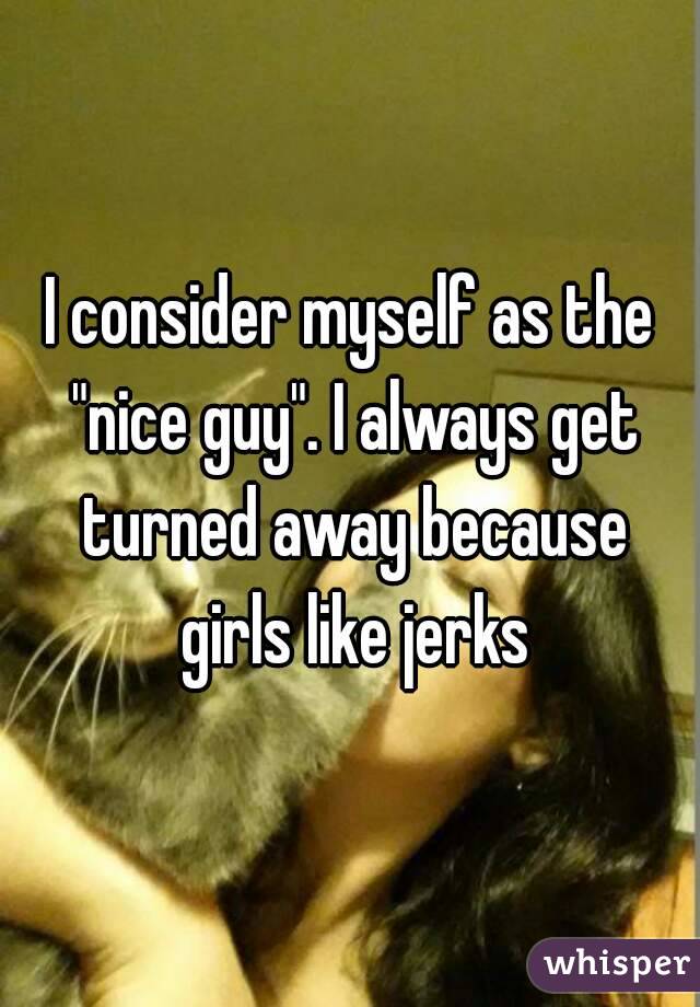 I consider myself as the "nice guy". I always get turned away because girls like jerks