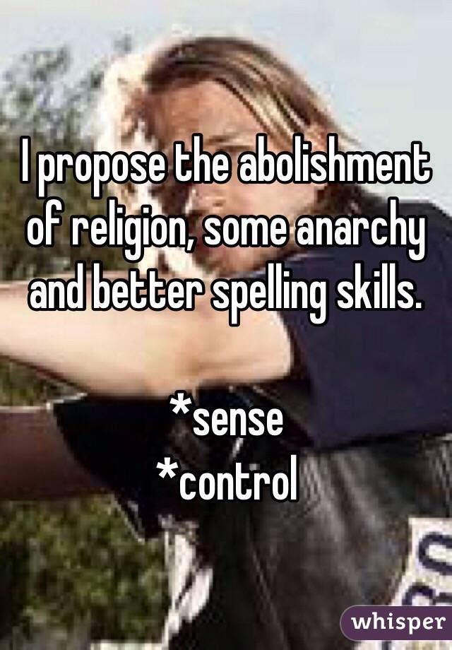 I propose the abolishment of religion, some anarchy and better spelling skills. 

*sense
*control 