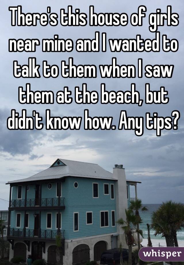 There's this house of girls near mine and I wanted to talk to them when I saw them at the beach, but didn't know how. Any tips?