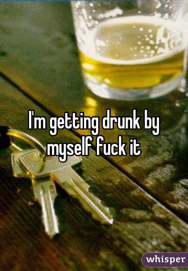 I'm getting drunk by myself fuck it