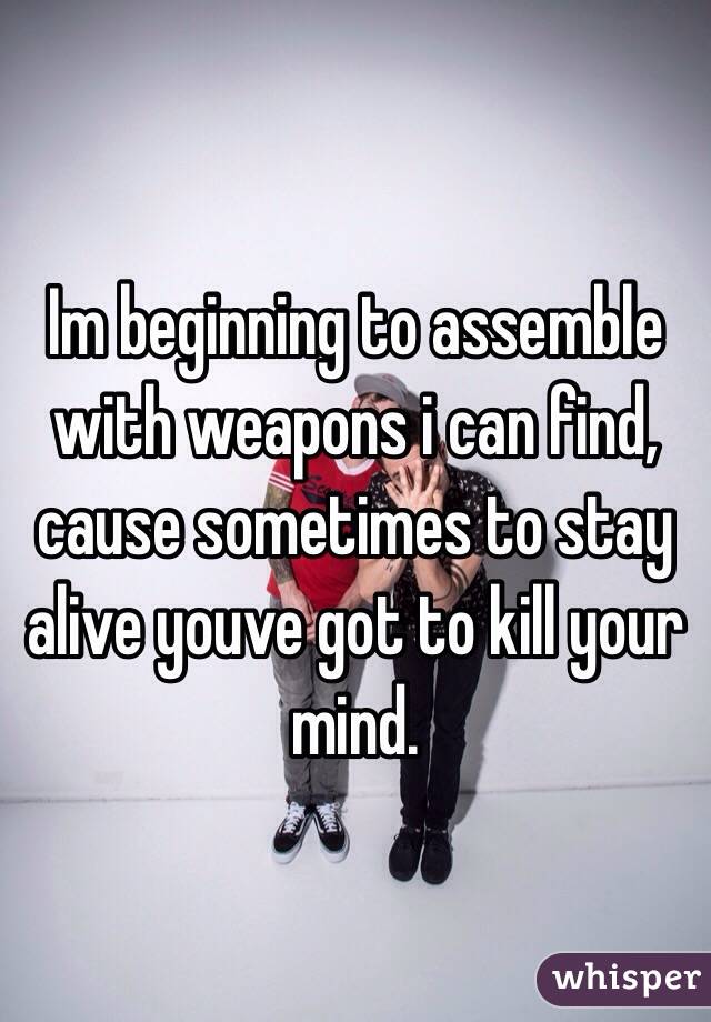 Im beginning to assemble with weapons i can find, cause sometimes to stay alive youve got to kill your mind.