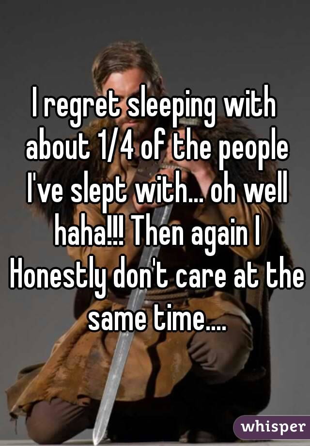I regret sleeping with about 1/4 of the people I've slept with... oh well haha!!! Then again I Honestly don't care at the same time....