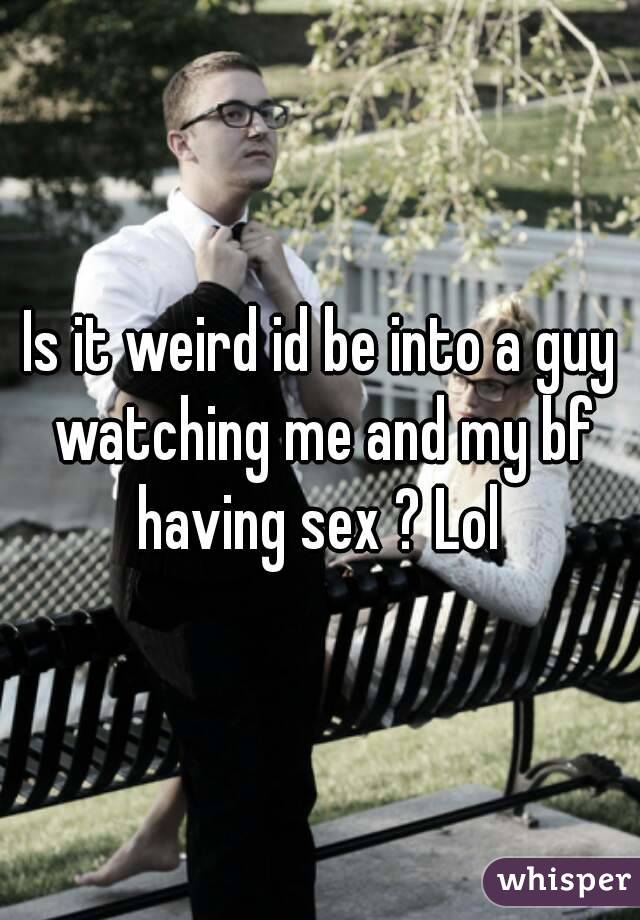 Is it weird id be into a guy watching me and my bf having sex ? Lol 