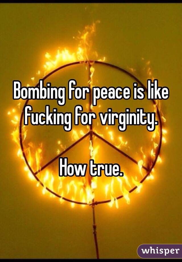 Bombing for peace is like fucking for virginity. 

How true.  