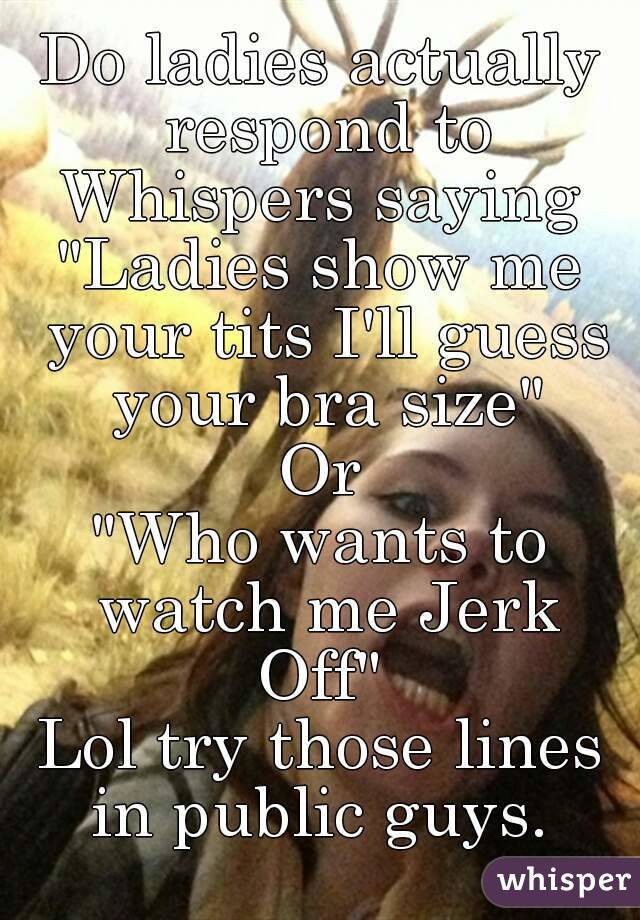 Do ladies actually respond to Whispers saying 
"Ladies show me your tits I'll guess your bra size"
Or
"Who wants to watch me Jerk Off" 
Lol try those lines in public guys. 