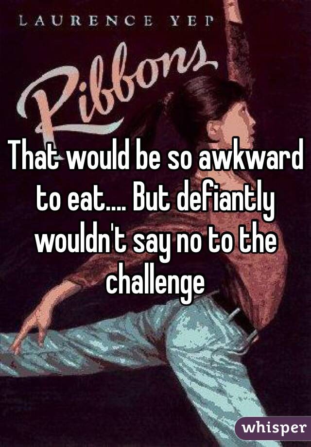 That would be so awkward to eat.... But defiantly wouldn't say no to the challenge