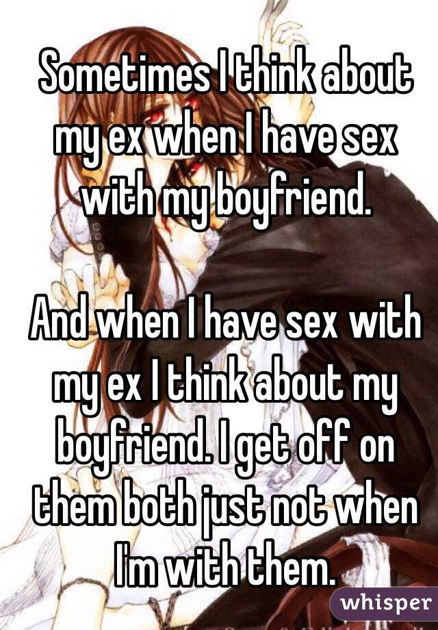 Sometimes I think about my ex when I have sex with my boyfriend. 

And when I have sex with my ex I think about my boyfriend. I get off on them both just not when I'm with them. 