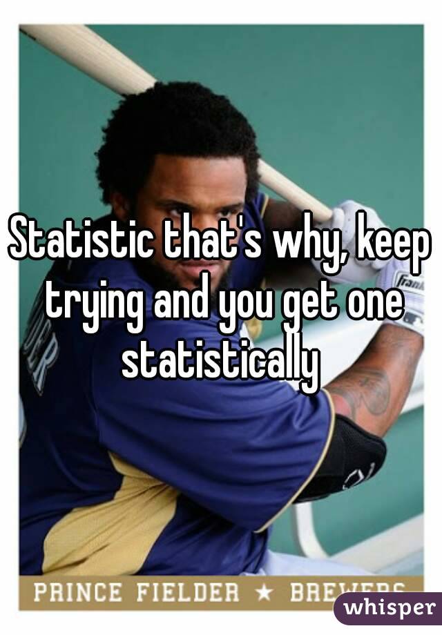 Statistic that's why, keep trying and you get one statistically 