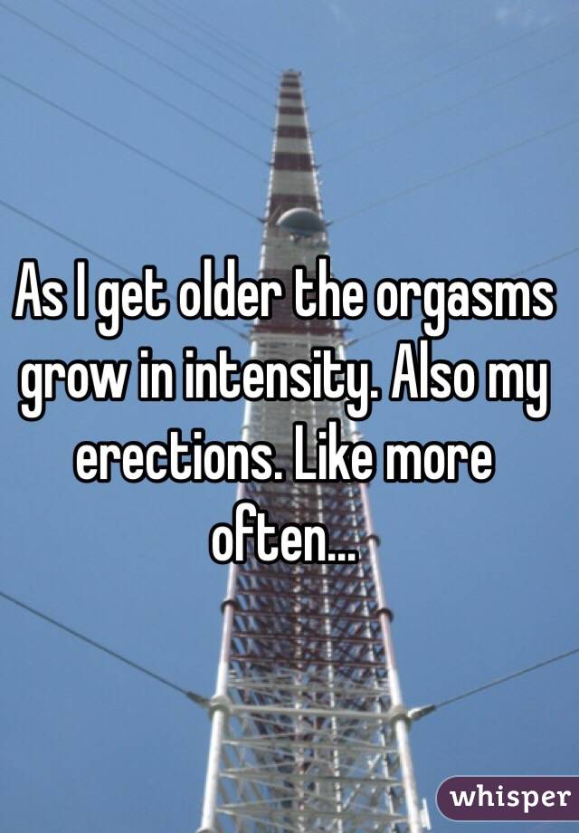 As I get older the orgasms grow in intensity. Also my erections. Like more often...