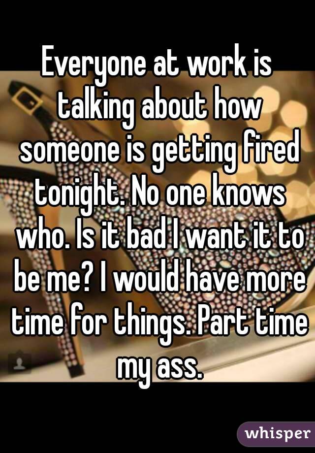 Everyone at work is talking about how someone is getting fired tonight. No one knows who. Is it bad I want it to be me? I would have more time for things. Part time my ass.