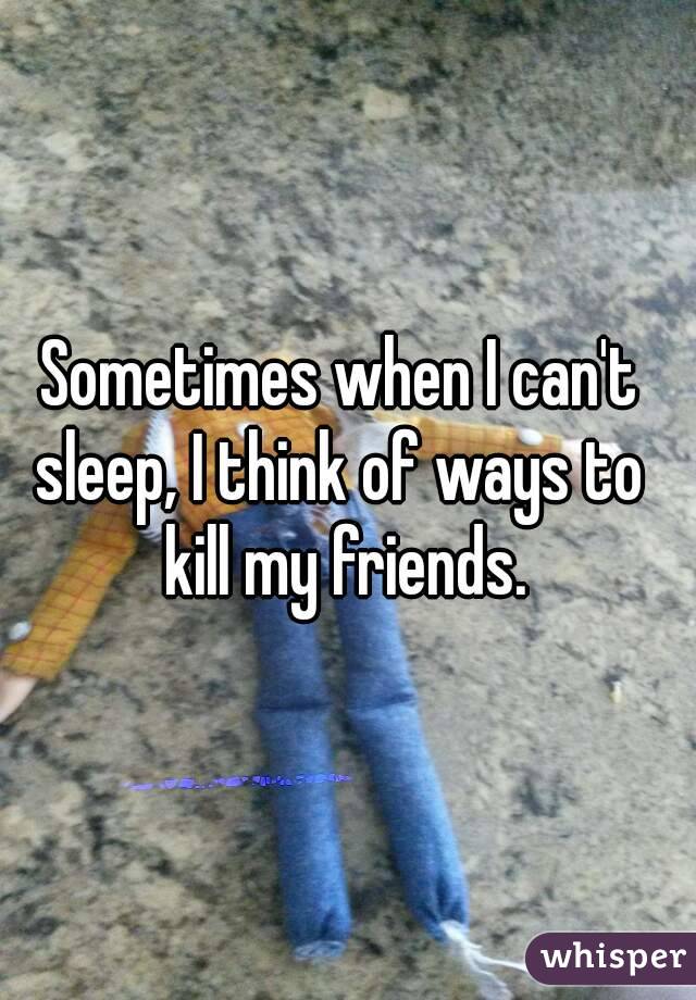 Sometimes when I can't 
sleep, I think of ways to 
kill my friends.