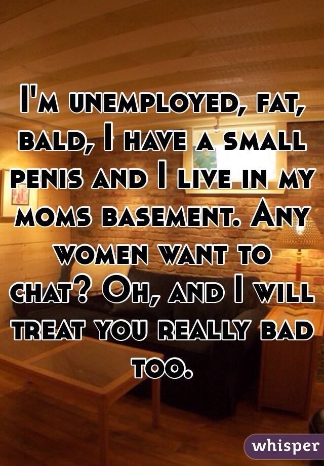 I'm unemployed, fat, bald, I have a small penis and I live in my moms basement. Any women want to chat? Oh, and I will treat you really bad too. 