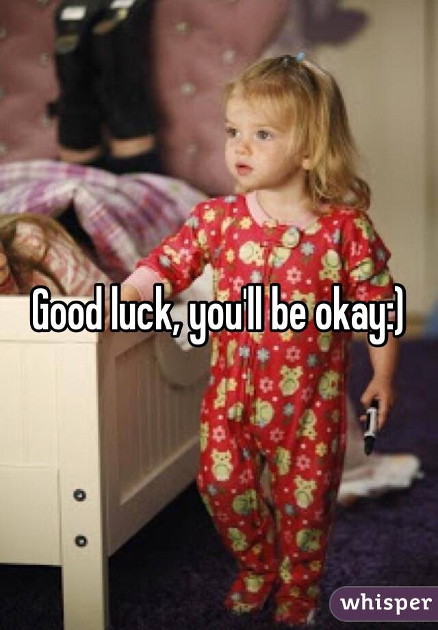 Good luck, you'll be okay:)