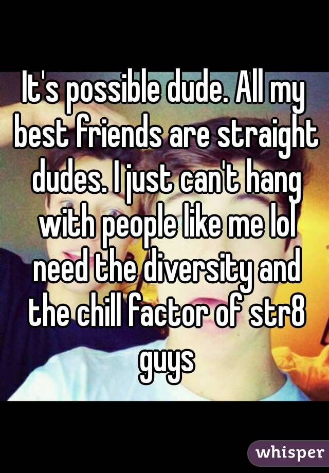 It's possible dude. All my best friends are straight dudes. I just can't hang with people like me lol need the diversity and the chill factor of str8 guys