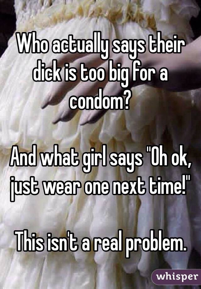Who actually says their dick is too big for a condom?

And what girl says "Oh ok, just wear one next time!"

This isn't a real problem.