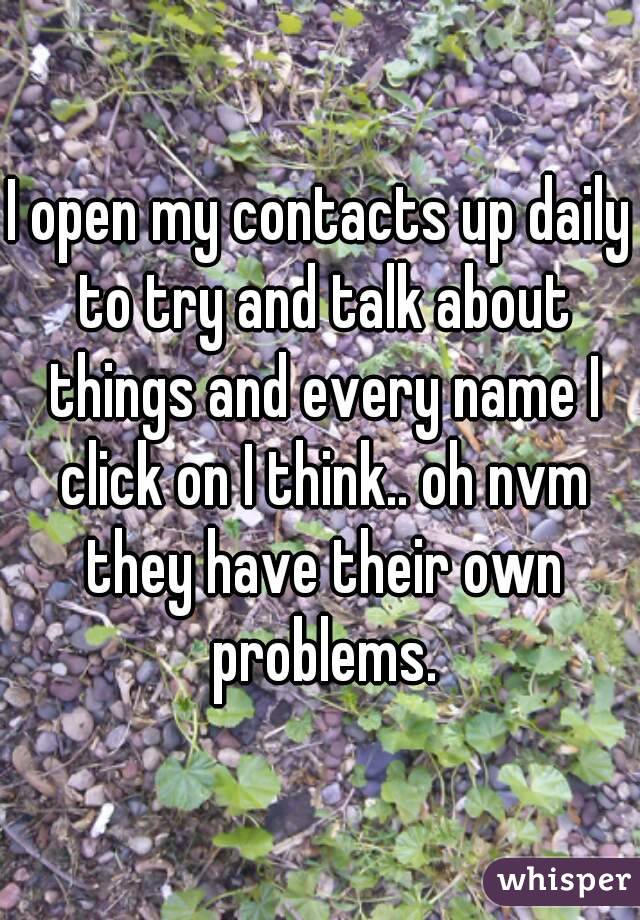 I open my contacts up daily to try and talk about things and every name I click on I think.. oh nvm they have their own problems.