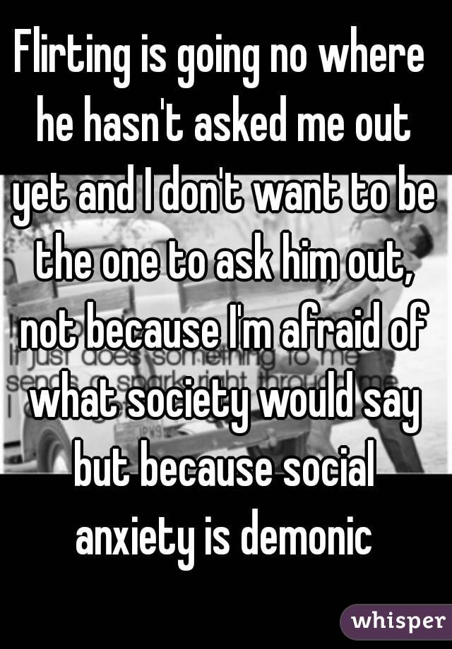 Flirting is going no where he hasn't asked me out yet and I don't want to be the one to ask him out, not because I'm afraid of what society would say but because social anxiety is demonic