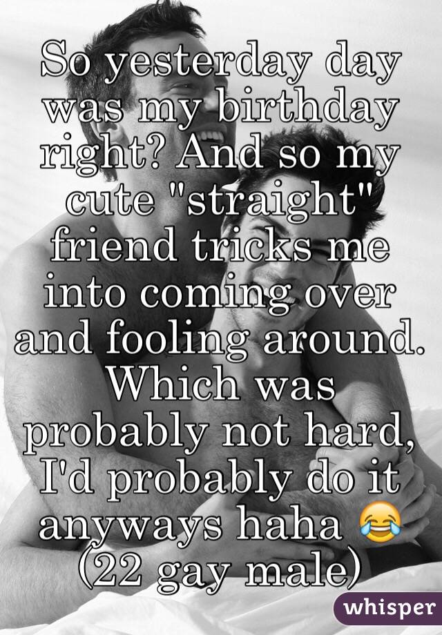 So yesterday day was my birthday right? And so my cute "straight" friend tricks me into coming over and fooling around. Which was probably not hard, I'd probably do it anyways haha 😂
(22 gay male)