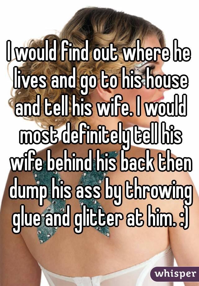I would find out where he lives and go to his house and tell his wife. I would most definitely tell his wife behind his back then dump his ass by throwing glue and glitter at him. :)